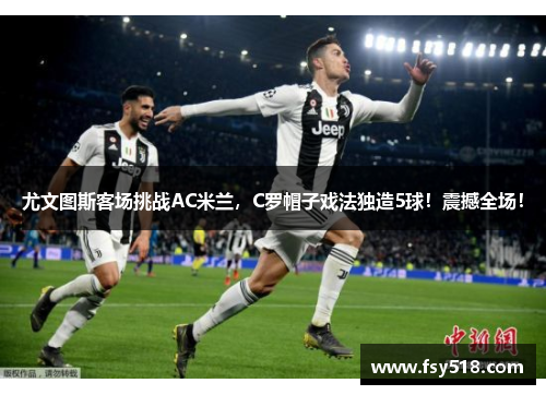 尤文图斯客场挑战AC米兰，C罗帽子戏法独造5球！震撼全场！