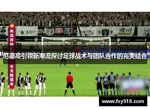 厄德高引领新潮流探讨足球战术与团队合作的完美结合