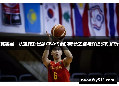 韩德君：从篮球新星到CBA传奇的成长之路与辉煌时刻解析